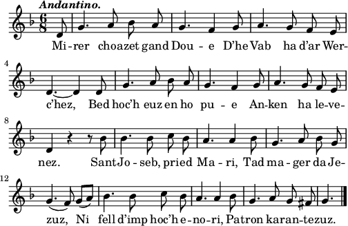 
\relative c'{
    \clef treble
    \key f \major
    \tempo \markup { \italic Andantino.}
    \autoBeamOff
    \time 6/8 
    \partial 8*1
    d8 g4. a8 bes a | g4. f4 g8 | a4. g8 f e | \break
    d4. ~ d4 d8 | g4. a8 bes a | g4. f4 g8 | a4. g8 f e | \break
    d4 r r8 bes' | bes4. bes8 c bes | a4. a4 bes8 | g4. a8 bes g | \break
    g4.( f8) g([ a]) | bes4. bes8 c bes | a4. a4 bes8 | g4. a8 g fis | g4. \bar "|." 
}
\addlyrics {
Mi -- rer choa -- zet gand Dou -- e D’he Vab ha d’ar Wer --
c’hez, Bed hoc’h euz en ho pu -- e An -- ken ha le -- ve --
nez. Sant -- Jo -- seb, pri -- ed Ma -- ri, Tad ma -- ger da Je --
zuz, Ni fell d’imp hoc’h e -- no -- ri, Pa -- tron ka -- ran -- te -- zuz.
}
\layout { line-width = #123 }
