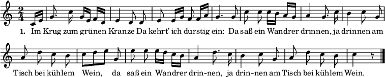 
{ \key c \major \time 2/4 \partial 8 \small \autoBeamOff
\override Score.BarNumber #'transparent = ##t
c'16[ e'16] g'8. c''16 g'16[ e'16] f'16[ d'16] e'4 d'8 d'8 e'8 e'16[ g'16] f'8 f'16[ a'16] g'4. g'8 c''8 c''8 c''16[ b'16]  a'16[ g'16] a'4 g'8. c''16 b'4 c''8 g'8 a'8 d''8 c''8 b'8 c''8[ d''8 e''8] g'8 e''8 e''8 e''16[ d''16] c''16[ b'16] a'4 d''8. c''16 b'4 c''8 g'8 a'8 d''8 c''8 b'8 c''4 r8 \bar "|." }
\addlyrics { \small \set stanza = #"1. " Im Krug zum grü -- nen Kran -- ze Da kehrt’ ich dur -- stig ein: Da saß ein Wan -- drer drin -- nen, ja drin -- nen am Tisch bei küh -- lem Wein, da saß ein Wan -- drer drin -- nen, ja drin -- nen am Tisch bei küh -- lem Wein. }
