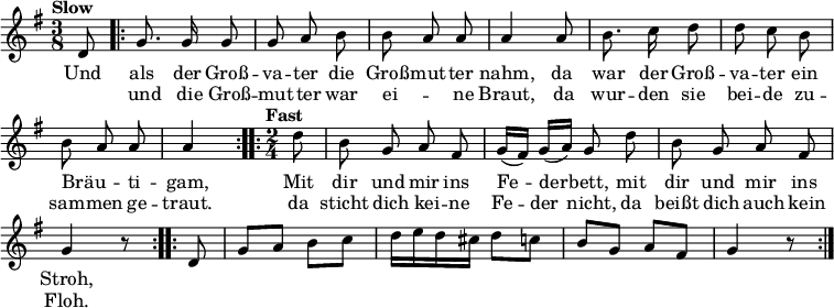 
\language "deutsch"
\header { tagline = ##f }
\layout { indent = 0\cm \context { \Score \remove "Bar_number_engraver" } }
musik = \relative d' { \time 3/8 \key g \major
  \set Score.tempoHideNote = ##t \tempo "Slow" 4 = 80 \autoBeamOff \partial 8
  d8 | \repeat volta 2 { g8. g16 g8 | g a h | h a a | a4
         a8 | h8. c16 d8 | d c h | h a a | \partial 4 a4 }
  \time 2/4 \tempo "Fast" 4 = 126 \partial 8
  \repeat volta 2 { d8 | h g a fis | g16 ([fis]) g ([a]) g8 d' | h g a fis | g4 r8 }
  \autoBeamOn \repeat volta 2 { d8 | g a h c | d16 e d cis d8 c | h g a fis | g4 r8 }
}
\addlyrics { <<
  { Und als der Groß -- va -- ter die Groß -- mut -- ter nahm,
    da war der Groß -- va -- ter ein Bräu -- _ ti -- gam,
    Mit dir und mir ins Fe -- der -- bett, mit dir und mir ins Stroh, }
  \new Lyrics { \skip 8 und die Groß -- mut -- ter war ei -- _ ne Braut,
    da wur -- den sie bei -- de zu -- sam -- men ge -- traut.
    da sticht dich kei -- ne Fe -- der nicht, da beißt dich auch kein Floh. }
  >> }
\score { \musik \layout { } }
\score { \unfoldRepeats { \musik } \midi { } }
