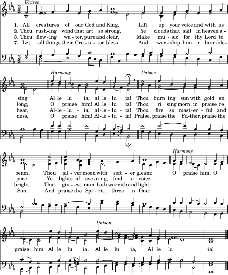 
<< <<
\new Staff { \clef treble \time 3/2 \partial 2 \key es \major \set Staff.midiInstrument = "church organ" \set Score.tempoHideNote = ##t \override Score.BarNumber  #'transparent = ##t
  \relative c' 
  << { es2^\markup { \italic "Unison." } | es4 f g es g as | <bes f>1 es,2 | es4 f g es g as | <bes f>1 \bar"||" 
  es4^\markup { \italic "Harmony." } d | c2 bes es4 d | c2 bes\fermata \breathe \bar"||" es2^\markup { \italic "Unison." } | es4 bes bes as g as | <bes f>1 es2 | es4 bes bes as g as | bes1 \bar"||"
  as4^\markup { \italic "Harmony." } g | f2 es as4 g | f2 es es'4 d | c2 bes es4^\markup { \italic "Unison." } d | c2 bes as4 g | f1. | es1 \bar"|." } \\
  { bes2 | es1 es2 | es2 d es | bes4 d es2 es2 | es2 d
  bes'4 bes | bes( as) g2 es4 d | g( f) d2 bes'4 as | g2~ g4 f es2 | es d es4 f | <bes es,> <as d,> <g es> es2. | es4 d g f
  es4 es | es( d) es2 es4 es | es( d) c2 g'4 f | g( f) d2 <bes' g>~ | <bes g>4 <as f>4~ <as f> <g c,> c, es | es2 d1 | bes } \\
  { s2 | s1. | s1. | s1. | s1 
  s2 | s1. | s1. | s1. | s1 \stemDown \once \override NoteColumn.force-hshift = 0 bes'2 } >> %necessary for that one note
}
\new Lyrics \lyricmode { \set stanza = #"1."All2 crea4 -- tures of our God and King,1
Lift2 up4 your voice and with us sing1
Al4 -- le -- lu2 -- ia, al4 -- le -- lu2 -- ia!
Thou2 burn4 -- ing sun with gold -- en beam,1
Thou2 sil4 -- ver moon with soft -- er gleam:1
O2 praise him, O praise him
Al4 -- le -- lu2 -- ia, Al4 -- le -- lu2 -- ia, Al4 -- le -- lu1. -- ia!1
}
\new Lyrics \lyricmode { \set stanza = #"2." Thou2 rush4 -- ing wind that art so strong,1
Ye2 clouds4 that sail in heaven a -- long,1
O2 praise him! Al4 -- le -- lu2 -- ia!
Thou2 ri4 -- sing morn, in praise re -- joice,1
Ye2 lights4 of eve -- ning, find a voice1
}
\new Lyrics \lyricmode { \set stanza = #"3." Thou2 flow4 -- ing wa -- ter, pure and clear,1
Make2 mu4 -- sic for thy Lord to hear,1
Al4 -- le -- lu2 -- ia, al4 -- le -- lu2 -- ia!
Thou2 fire4 so mast -- er -- ful and bright,1
That2 giv4 -- est man both warmth and light:1
}
\new Lyrics \lyricmode { \set stanza = #"7." Let2 all4 things their Cre -- a -- tor bless,1
And2 wor4 -- ship him in hum -- ble -- ness,1
O2 praise him! Al4 -- le -- lu2 -- ia!
Praise,2 praise4 the Fa -- ther, praise the Son,1
And2 praise4 the Spi -- rit, three in One:1
}
\new Staff { \clef bass \key es \major \set Staff.midiInstrument = "church organ"
  \relative c'
  << { g2 | g4 as bes g c2 | bes1 bes4 c | bes as bes2 c | bes1 
  es4 es | es2 es g,4 bes | bes( a) bes2 es2 | es2~ es4 bes bes as | f2 bes bes | bes~ bes4 es d c | bes1 
  c4 c | c( bes) bes2 c4 bes | c( as) g2 g4 bes | bes( a) bes2 g2~ | g4 as f g as bes | c2 bes as | g1 } \\
  { es2 | es~ es2 es8 d c4 f | bes, bes'4 as g as | g f es d c f | bes,2 bes'4 as 
  g g | as2 es c4 d | es( f) bes,2\fermata g'4 f | es d c d es c | bes2 bes'4 as g as | g f es c' bes as | g f es d 
  c bes | as2 g f4 g | as( bes) c2 c4 d | es( f) bes,2 c4 d | es f d e f g | as2 bes bes, | <es es,>1 } \\
  { s2 | s1. | s1. | s1. | s1
  s2 | s1. | s1. | s1. | s1. | s1. | s1 
  s2 | s1. | s1. | s1 \stemUp \once \override NoteColumn.force-hshift = 0 bes'2 } >> %necessary for that one note
}
>> >>
\layout { indent = #0 }
\midi { \tempo 2 = 80 }
