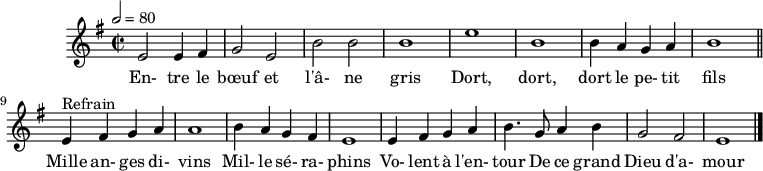 
\header {
  tagline = ##f
}

\score {
  \new Staff \with {
    %\remove "Time_signature_engraver"
  }
<<
  \relative c' {
    \key e \minor
    \time 2/2
    \tempo 2 = 80
    %\set Score.currentBarNumber = #5
    \override TupletBracket #'bracket-visibility = ##f 
    \autoBeamOff

     %%%%%%%%%%%%%%%%%%%%%%%%%% Entre le bœuf et l'âne gris
     e2 e4 fis g2 e b' b b1 e b
     b4 a g a b1 \bar "||"
     
     e,4^"Refrain" fis g a a1 b4 a g fis 
     e1 e4 fis g a b4. g8 a4 b g2 fis e1 \bar "|."

  }

  \addlyrics {
     En- tre le bœuf et l'â- ne gris Dort, dort, dort le pe- tit fils
     Mille an- ges di- vins Mil- le sé- ra- phins Vo- lent à l'en- tour De ce grand Dieu d'a- mour
  }
>>
  \layout {
    \context {
      \remove "Metronome_mark_engraver"
    }
  }
  \midi {}
}
