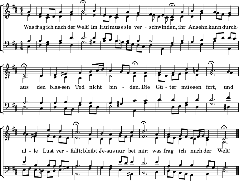 
\header { tagline = " " }
\layout { indent = 0 \context { \Score \remove "Bar_number_engraver" } }
global = { \key d \major \numericTimeSignature \time 4/4 \set Score.tempoHideNote = ##t \set Timing.beamExceptions = #'()}

soprano = \relative c'' { \global
  \partial 4 a4 |
  fis e8 d a'4 a |
  b2.\fermata b4 |
  e, e a g |
  fis e d\fermata a' |
  b b a g |
  fis2.\fermata e4 |
  fis gis a b8 cis16 d |
  cis4 b8 a a4\fermata a |
  a a d c! |
  b2.\fermata b4 |
  b b e d |
  cis2.\fermata a4 |
  b a b cis |
  d2.\fermata a4 |
  a g8 fis e fis16 g e4 |
  d2.\fermata \bar "|."
}

alto = \relative c' { \global
  \partial 4 e4 |
  d cis d fis |
  g2. e4 |
  e8 d cis4 d e |
  e8 d4 cis8 a4 d |
  d g g8 fis e4 |
  d2. e4 |
  d d cis fis |
  e2 e4 e |
  fis8 e fis g a4 fis |
  g2. a4 |
  a gis gis8 fis fis e |
  e2. d4 |
  d d g8 fis g4 |
  fis2. e4 |
  fis8 e d4 d cis |
  a2.
}

tenor = \relative c' { \global
  \partial 4 a4 |
  a g a d |
  d2. d4 |
  cis8 b a4 a a |
  a2 fis4 a |
  g b cis8 d d cis |
  a2. a4 |
  a b a a |
  a gis cis cis |
  d d a d |
  d2. fis4 |
  e b b8 a a gis |
  a2. a4 |
  g a e'8 d e4 |
  d2. e4 |
  a, b b a8 g |
  fis2.
}

bass = \relative c { \global
  \partial 4 cis4 |
  d e fis d |
  g2. gis4 |
  a4 a8 g! fis e d cis |
  d4 a d fis |
  g e a a, |
  d2. cis4 |
  d4 cis8 b fis'4 e8 d |
  e2 a,4 a' |
  d d,8 e fis4 d |
  g2. dis4 |
  e8 fis e d! cis d e4 |
  a,2. fis'4 |
  g fis e ais, |
  b2. cis4 |
  d8 cis b a g4 a |
  d2.
}

\score {
  \new ChoirStaff <<
    \new Staff \with { midiInstrument = "choir aahs" }
    <<
      \new Voice = "soprano" { \voiceOne \soprano }
      \new Voice = "alto" { \voiceTwo \alto }
    >>
    \new Lyrics \lyricsto "soprano" {
      Was frag ich _ nach der Welt!
      Im Hui muss sie ver -- schwin -- _ den,
      ihr An -- sehn kann durch -- aus
      den blas -- sen Tod nicht _ _ bin -- _ _ den.
      Die Gü -- ter müs -- sen fort,
      und al -- le Lust ver -- fällt;
      bleibt Je -- sus nur bei mir:
      was frag ich _ nach _ _ der Welt!
    }
    \new Staff \with { midiInstrument = "choir aahs" }
    <<
      \clef bass
      \new Voice = "tenor" { \voiceOne \tenor }
      \new Voice = "bass" { \voiceTwo \bass }
    >>
  >>
  \layout { }
  \midi { \tempo 4=90 }
}
