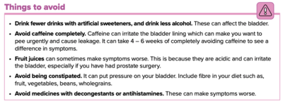 Drink fewer drinks with artificial sweeteners, and drink less alcohol. These can affect the bladder. Avoid caffeine completely. Caffeine can irritate the bladder lining which can make you want to pee urgently and cause leakage. It can take 4 – 6 weeks of completely avoiding caffeine to see a difference in symptoms. Fruit juices can sometimes make symptoms worse. This is because they are acidic and can irritate the bladder, especially if you have had prostate surgery. Avoid being constipated. It can put pressure on your bladder. Include fibre in your diet such as fruit, vegetables, beans, wholegrains. Avoid medicines with decongestants or antihistamines. These can make symptoms worse.