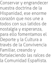 Conservar y engrandecer nuestra doctrina de la Hispanidad, ese enorme corazón que nos une a todos con sus latidos de nostalgia y esperanza, para ello fomentamos el Deporte y la Cultura a través de la Convivencia Familiar, creando y fortaleciendo las raíces de la Comunidad Españista.