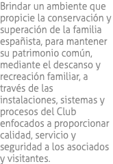 Brindar un ambiente que propicie la conservación y superación de la familia españista, para mantener su patrimonio común, mediante el descanso y recreación familiar, a través de las instalaciones, sistemas y procesos del Club enfocados a proporcionar calidad, servicio y seguridad a los asociados y visitantes.