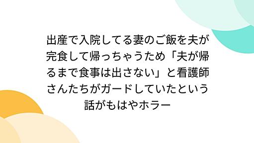 出産で入院してる妻のご飯を夫が完食して帰っちゃうため「夫が帰るまで食事は出さない」と看護師さんたちがガードしていたという話がもはやホラー