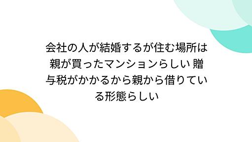 会社の人が結婚するが住む場所は親が買ったマンションらしい 贈与税がかかるから親から借りている形態らしい