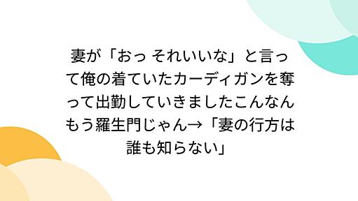 妻が「おっ それいいな」と言って俺の着ていたカーディガンを奪って出勤していきましたこんなんもう羅生門じゃん→「妻の行方は誰も知らない」