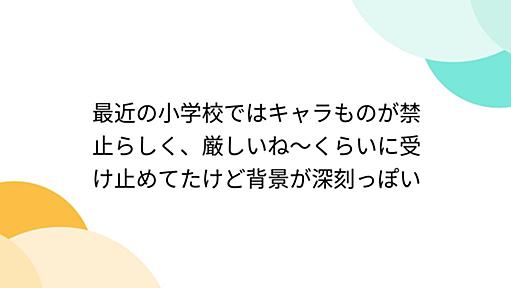 最近の小学校ではキャラものが禁止らしく、厳しいね～くらいに受け止めてたけど背景が深刻っぽい