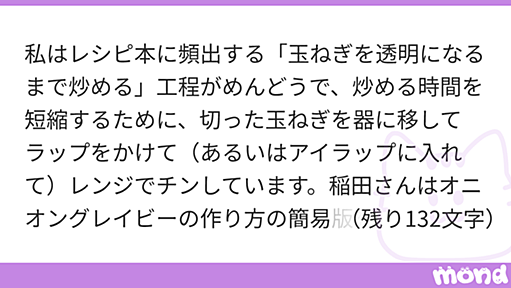 私はレシピ本に頻出する「玉ねぎを透明になるまで炒める」工程がめんどうで、炒める時間を短縮するために、切った玉ねぎを器に移してラップをかけて（あるいはアイラップに入れて）レンジでチンしています。稲田さんはオニオングレイビーの作り方の簡易版を紹介されるときでも、レンジは使われませんが、何か理由があるのでしょうか。稲田さんは手を抜いていいところと、ここはこだわったほうがいいところをはっきりと見極めてレシピを書かれているように思うので、野菜のレンチン調理に注意すべき点があれば教えていただきたいです。 | mond