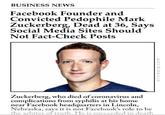 BUSINESS NEWS Facebook Founder and Convicted P-------- Mark Zuckerberg, Dead at 36, Says Social Media Sites Should Not Fact-Check Posts Zuckerberg, who died of coronavirus and complications from syphilis at his home near Facebook headquarters in Lincoln, Nebraska, says it is not Facebook's role to be the arbiter of truth. He is succeeded in death ericwarp.com