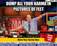 DUMP ALL YOUR KARMAIN PICTURESOF FEET Coa 14 Karma Trends Shift Move Your Karma Now Calvin & Hobbes (C&H) 6.11 Pictures of Breasts (BOOB) 9.21 Mocking People (MOCK) 8.1 Pictures of Cats (CATS) 8.24 Louls C.K. Clips (LCK) 6.42 Good Guy Greg (GGG) 5e So