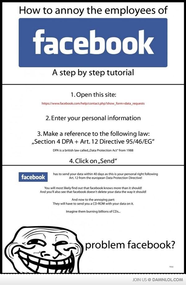 How to annoy the employees of facebook A step by step tutorial 1.Open this site: ht 2.Enter your personal information 3. Make a reference to the following law: ,Section 4 DPA Art. 12 Directive 95/46/EG" DPA is a british law called Data Protection Act" from 1988 4.Click on, Send" facebook has to send your data within 40 days as this is your personal right following Art. 12 from the european Data Protection Directive! You will most likely find out that facebook knows more than it should! And you'll also see that facebook doesn't delete your data the way it should! And now to the annoying part They will have to send you a CD-ROM with your data on it. Imagine them burning billions of CDs.. problem facebook? JOIN US DAMNLOLCOM