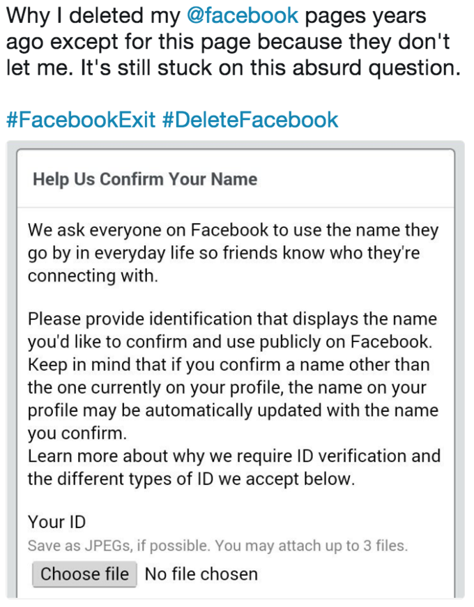 Why I deleted my @facebook pages years ago except for this page because they don't let me. It's still stuck on this absurd question #FacebookExit #DeleteFacebook Help Us Confirm Your Name We ask everyone on Facebook to use the name they go by in everyday life so friends know who theyre connecting with Please provide identification that displays the name you'd like to confirm and use publicly on Facebook. Keep in mind that if you confirm a name other than the one currently on your profile, the name on your profile may be automatically updated with the name you confirm. Learn more about why we require ID verification and the different types of ID we accept below Your ID Save as JPEGs, if possible. You may attach up to 3 files. Choose file No file chosen