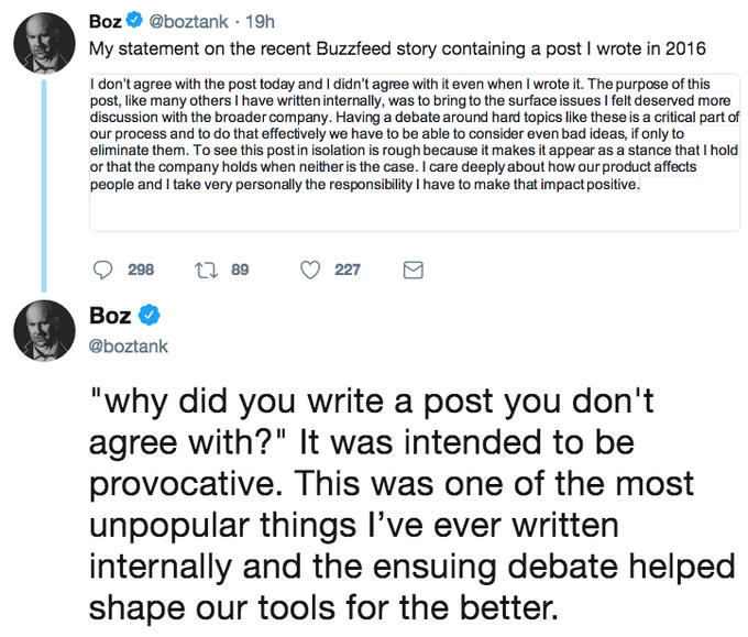 Boz@boztank 19h My statement on the recent Buzzfeed story containing a post I wrote in 2016 I don't agree with the post today and I didn't agree with it even when I wrote it. The purpose of this post, like many others I have written internally, was to bring to the surface issues I felt deserved more discussion with the broader company. Having a debate around hard topics like these is a critical part of our process and to do that effectively we have to be able to consider even bad ideas, if only to eliminate them. To see this post in isolation is rough because it makes it appear as a stance that I hold or that the company holds when neither is the case. I care deeply about how our product affects people and I take very personally the responsibility I have to make that impact positive. 298 t 89 227 Boz @boztank "why did you write a post you don't agree with?" It was intended to be provocative. This was one of the most unpopular things l've ever written internally and the ensuing debate helped shape our tools for the better.