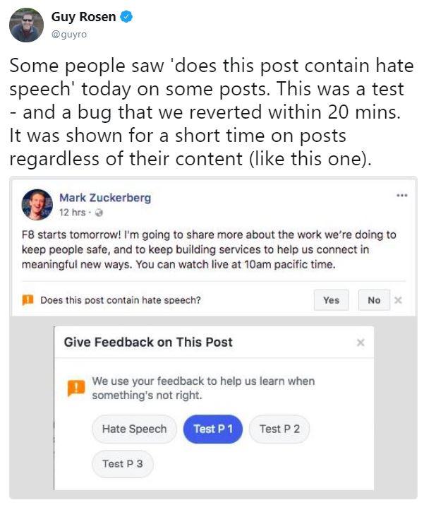 Guy Rosen @guyro Some people saw 'does this post contain hate speech' today on some posts. This was a test - and a bug that we reverted within 20 mins. It was shown for a short time on posts regardless of their content (like this one). Mark Zuckerberg 12 hrs F8 starts tomorrow! I'm going to share more about the work we're doing to keep people safe, and to keep building services to help us connect in meaningful new ways. You can watch live at 10am pacific time. Does this post contain hate speech? Yes No x Give Feedback on This Post We use your feedback to help us learn when something's not right. Hate Speech Test P 1 Test P 2 Test P 3