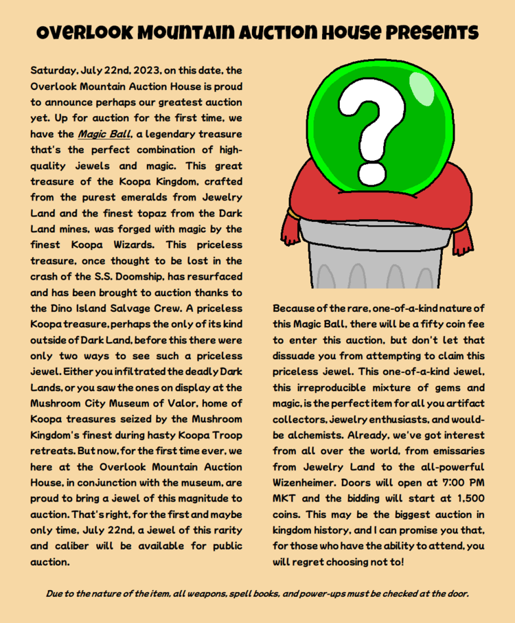 Saturday, July 22nd, 2023, on this date, the Overlook Mountain Auction House is proud to announce perhaps our greatest auction yet. Up for auction for the first time, we have the Magic Ball, a legendary treasure that's the perfect combination of high-quality jewels and magic. This great treasure of the Koopa Kingdom, crafted from the purest emeralds from Jewelry Land and the finest topaz from the Dark Land mines, was forged with magic by the finest Koopa Wizards. This priceless treasure, once thought to be lost in the crash of the S.S. Doomship, has resurfaced and has been brought to auction thanks to the Dino Island Salvage Crew. A priceless Koopa treasure, perhaps the only of its kind outside of Dark Land, before this there were only two ways to see such a priceless jewel. Either you infiltrated the deadly Dark Lands, or you saw the ones on display at the Mushroom City Museum of Valor, home of Koopa treasures seized by the Mushroom Kingdom's finest during hasty Koopa Troop retreats. But now, for the first time ever, we here at the Overlook Mountain Auction House, in conjunction with the museum, are proud to bring a jewel of this magnitude to auction. That's right, for the first and maybe only time, July 22nd, a jewel of this rarity and caliber will be available for public auction. Because of the rare, one-of-a-kind nature of this Magic Ball, there will be a fifty coin fee to enter this auction, but don't let that dissuade you from attempting to claim this priceless jewel. This one-of-a-kind jewel, this irreproducible mixture of gems and magic, is the perfect item for all you artifact collectors, jewelry enthusiasts, and would-be alchemists. Already, we've got interest from all over the world, from emissaries from Jewelry Land to the all-powerful Wizenheimer. Doors will open at 7:00 PM MKT and the bidding will start at 1,500 coins. This may be the biggest auction in kingdom history, and I can promise you that, for those who have the ability to attend, you will regret choosing not to! Due to the nature of the item, all weapons, spell books, and power-ups must be checked at the door.